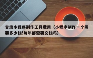 聊城甘肃小程序制作工具费用（小程序制作一个需要多少钱!每年都需要交钱吗）