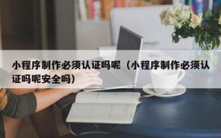 聊城小程序制作必须认证吗呢（小程序制作必须认证吗呢安全吗）