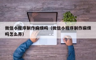 聊城微信小程序制作麻烦吗（微信小程序制作麻烦吗怎么弄）